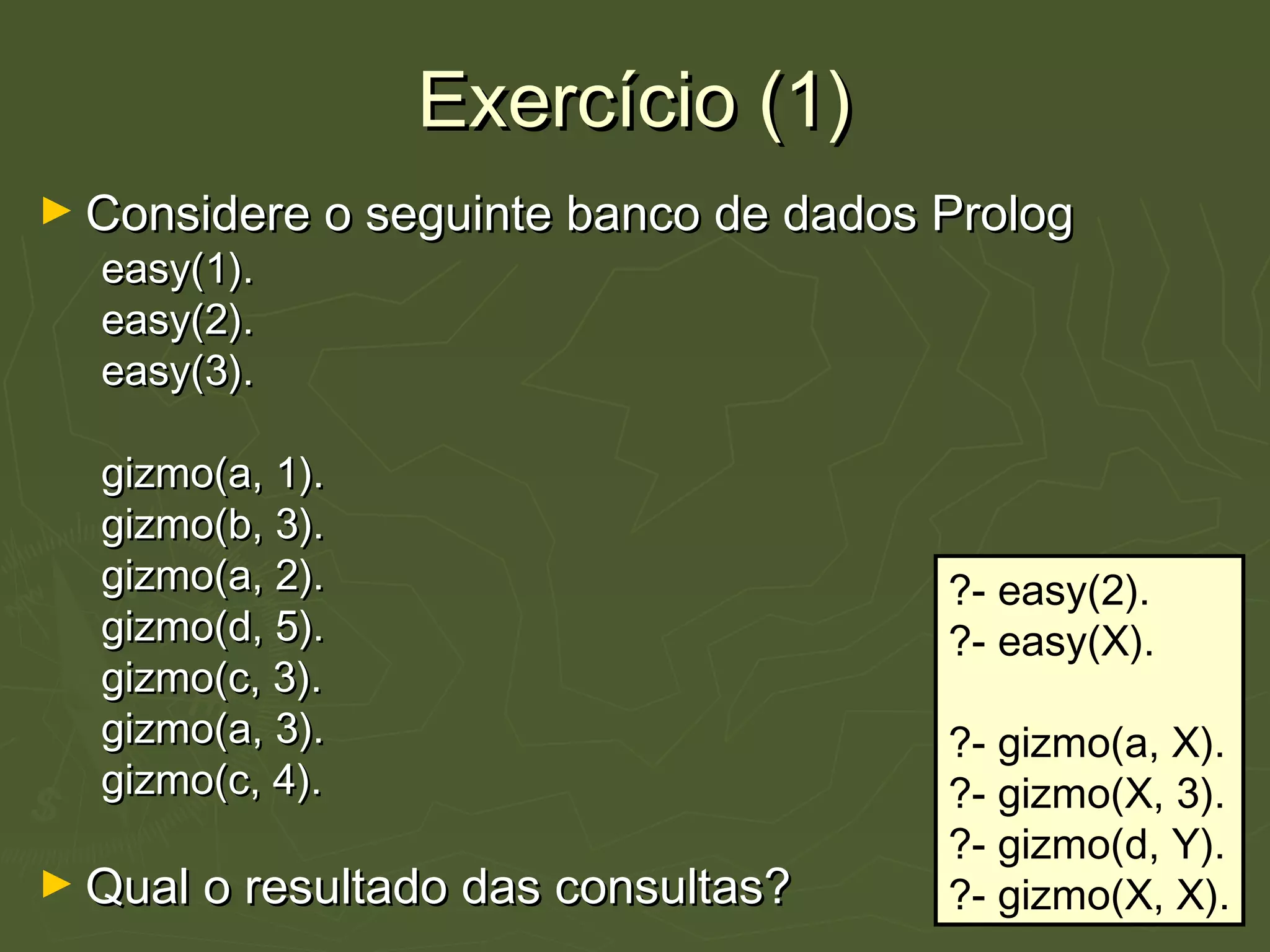 Exercício (1)Exercício (1)
► Considere o seguinte banco de dados PrologConsidere o seguinte banco de dados Prolog
easy(1).easy(1).
easy(2).easy(2).
easy(3).easy(3).
gizmo(a, 1).gizmo(a, 1).
gizmo(b, 3).gizmo(b, 3).
gizmo(a, 2).gizmo(a, 2).
gizmo(d, 5).gizmo(d, 5).
gizmo(c, 3).gizmo(c, 3).
gizmo(a, 3).gizmo(a, 3).
gizmo(c, 4).gizmo(c, 4).
► Qual o resultado das consultas?Qual o resultado das consultas?
?- easy(2).
?- easy(X).
?- gizmo(a, X).
?- gizmo(X, 3).
?- gizmo(d, Y).
?- gizmo(X, X).
 