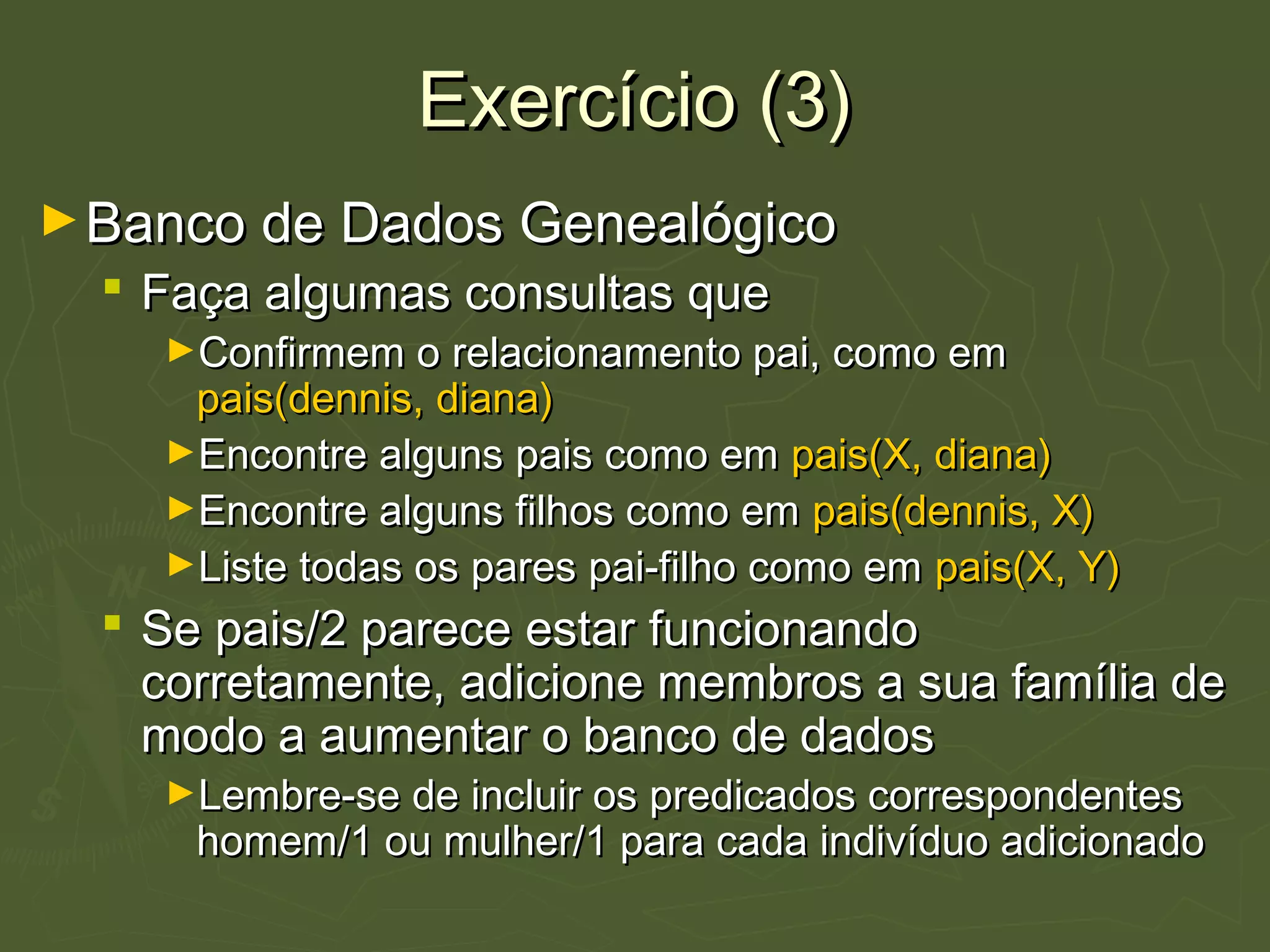 Exercício (3)Exercício (3)
►Banco de Dados GenealógicoBanco de Dados Genealógico
 Faça algumas consultas queFaça algumas consultas que
►Confirmem o relacionamento pai, como emConfirmem o relacionamento pai, como em
pais(dennis, diana)pais(dennis, diana)
►Encontre alguns pais como emEncontre alguns pais como em pais(X, diana)pais(X, diana)
►Encontre alguns filhos como emEncontre alguns filhos como em pais(dennis, X)pais(dennis, X)
►Liste todas os pares pai-filho como emListe todas os pares pai-filho como em pais(X, Y)pais(X, Y)
 Se pais/2 parece estar funcionandoSe pais/2 parece estar funcionando
corretamente, adicione membros a sua família decorretamente, adicione membros a sua família de
modo a aumentar o banco de dadosmodo a aumentar o banco de dados
►Lembre-se de incluir os predicados correspondentesLembre-se de incluir os predicados correspondentes
homem/1 ou mulher/1 para cada indivíduo adicionadohomem/1 ou mulher/1 para cada indivíduo adicionado
 