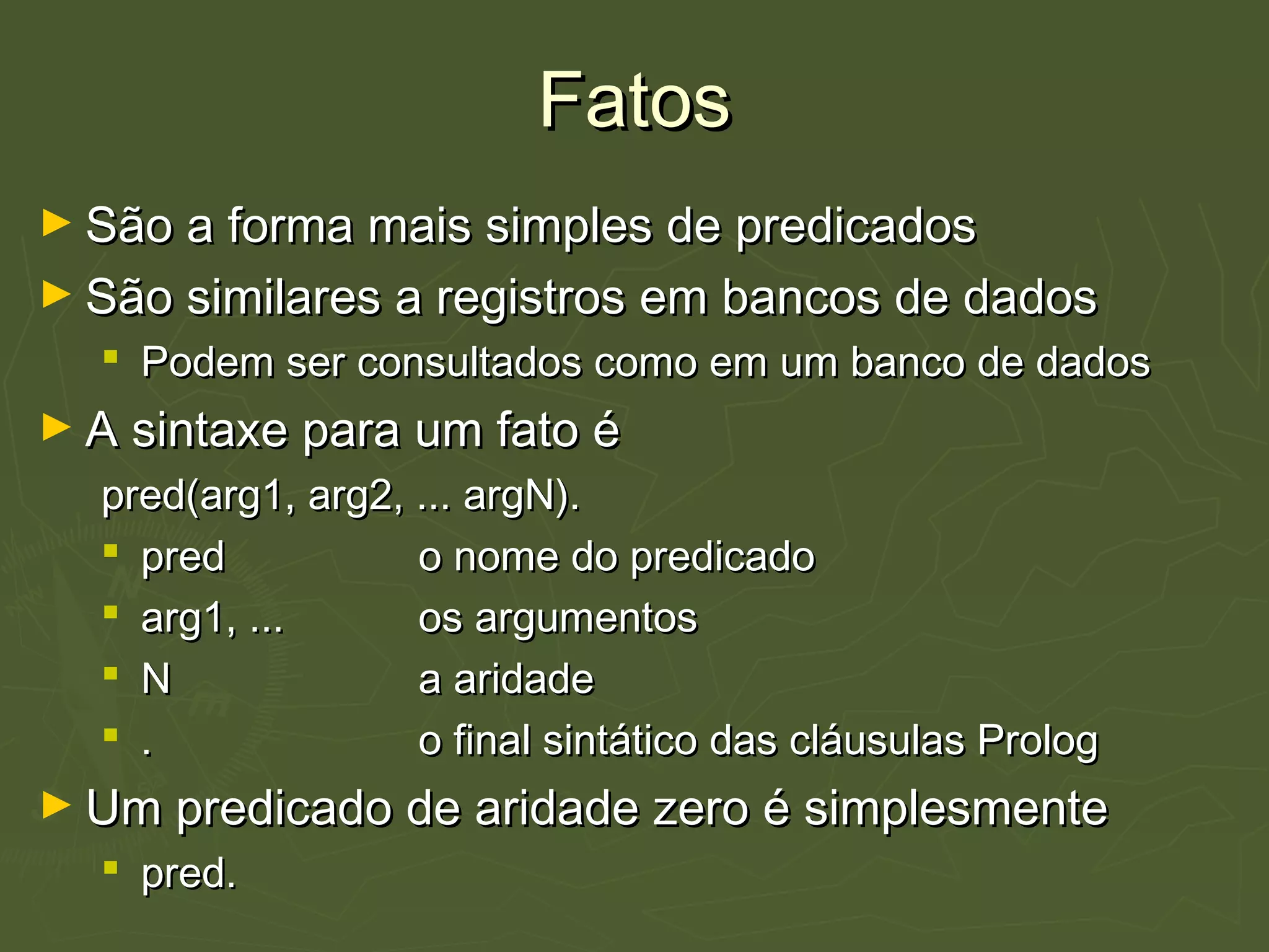 FatosFatos
► São a forma mais simples de predicadosSão a forma mais simples de predicados
► São similares a registros em bancos de dadosSão similares a registros em bancos de dados
 Podem ser consultados como em um banco de dadosPodem ser consultados como em um banco de dados
► A sintaxe para um fato éA sintaxe para um fato é
pred(arg1, arg2, ... argN).pred(arg1, arg2, ... argN).
 predpred o nome do predicadoo nome do predicado
 arg1, ...arg1, ... os argumentosos argumentos
 NN a aridadea aridade
 .. o final sintático das cláusulas Prologo final sintático das cláusulas Prolog
► Um predicado de aridade zero é simplesmenteUm predicado de aridade zero é simplesmente
 pred.pred.
 