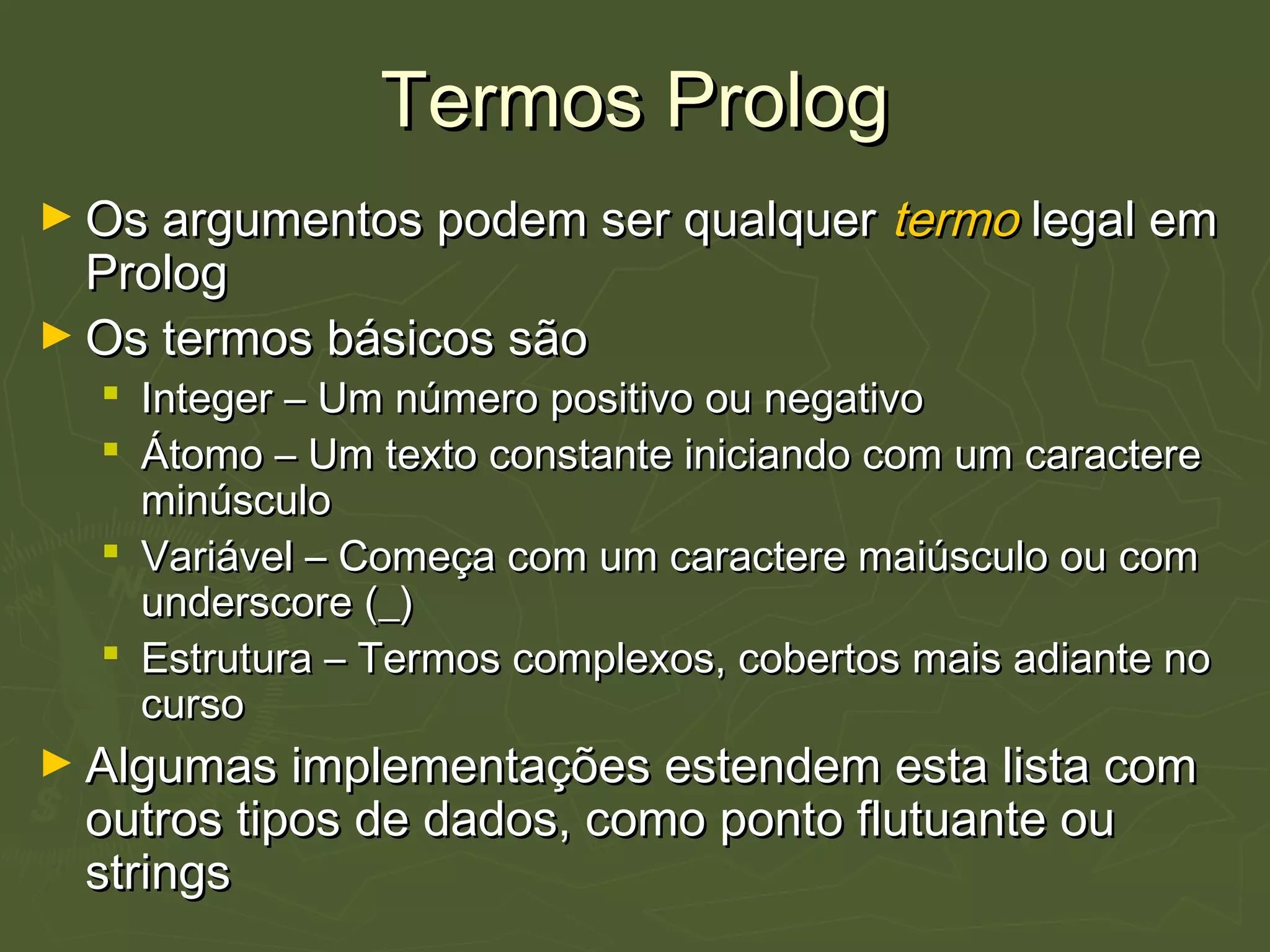 Termos PrologTermos Prolog
► Os argumentos podem ser qualquerOs argumentos podem ser qualquer termotermo legal emlegal em
PrologProlog
► Os termos básicos sãoOs termos básicos são
 Integer – Um número positivo ou negativoInteger – Um número positivo ou negativo
 Átomo – Um texto constante iniciando com um caractereÁtomo – Um texto constante iniciando com um caractere
minúsculominúsculo
 Variável – Começa com um caractere maiúsculo ou comVariável – Começa com um caractere maiúsculo ou com
underscore (_)underscore (_)
 Estrutura – Termos complexos, cobertos mais adiante noEstrutura – Termos complexos, cobertos mais adiante no
cursocurso
► Algumas implementações estendem esta lista comAlgumas implementações estendem esta lista com
outros tipos de dados, como ponto flutuante ououtros tipos de dados, como ponto flutuante ou
stringsstrings
 