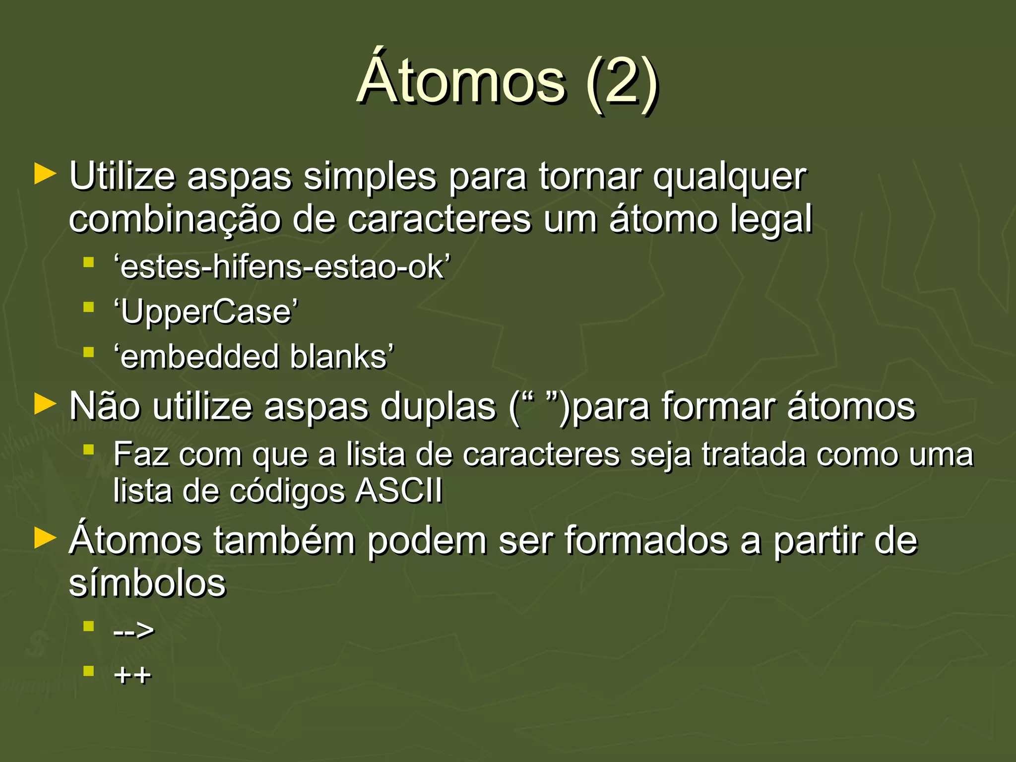 Átomos (2)Átomos (2)
► Utilize aspas simples para tornar qualquerUtilize aspas simples para tornar qualquer
combinação de caracteres um átomo legalcombinação de caracteres um átomo legal
 ‘‘estes-hifens-estao-ok’estes-hifens-estao-ok’
 ‘‘UpperCase’UpperCase’
 ‘‘embedded blanks’embedded blanks’
► Não utilize aspas duplas (“ ”)para formar átomosNão utilize aspas duplas (“ ”)para formar átomos
 Faz com que a lista de caracteres seja tratada como umaFaz com que a lista de caracteres seja tratada como uma
lista de códigos ASCIIlista de códigos ASCII
► Átomos também podem ser formados a partir deÁtomos também podem ser formados a partir de
símbolossímbolos
 -->-->
 ++++
 