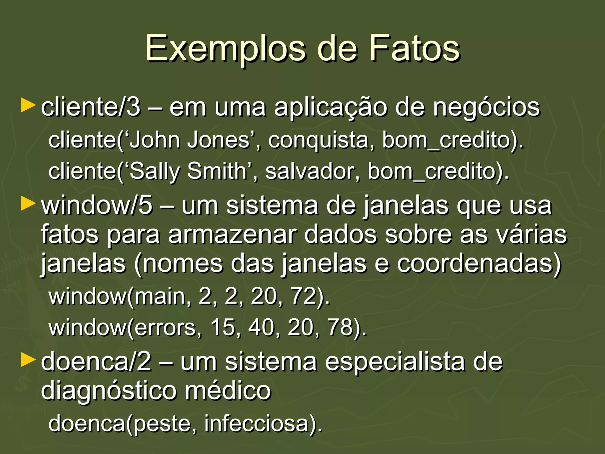Exemplos de FatosExemplos de Fatos
►cliente/3 – em uma aplicação de negócioscliente/3 – em uma aplicação de negócios
cliente(‘John Jones’, conquista, bom_credito).cliente(‘John Jones’, conquista, bom_credito).
cliente(‘Sally Smith’, salvador, bom_credito).cliente(‘Sally Smith’, salvador, bom_credito).
►window/5 – um sistema de janelas que usawindow/5 – um sistema de janelas que usa
fatos para armazenar dados sobre as váriasfatos para armazenar dados sobre as várias
janelas (nomes das janelas e coordenadas)janelas (nomes das janelas e coordenadas)
window(main, 2, 2, 20, 72).window(main, 2, 2, 20, 72).
window(errors, 15, 40, 20, 78).window(errors, 15, 40, 20, 78).
►doenca/2 – um sistema especialista dedoenca/2 – um sistema especialista de
diagnóstico médicodiagnóstico médico
doenca(peste, infecciosa).doenca(peste, infecciosa).
 