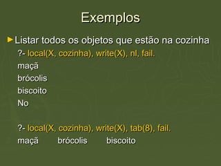 ExemplosExemplos
►Listar todos os objetos que estão na cozinhaListar todos os objetos que estão na cozinha
?-?- local(X, cozinha), write(X), nl, fail.local(X, cozinha), write(X), nl, fail.
maçãmaçã
brócolisbrócolis
biscoitobiscoito
NoNo
?-?- local(X, cozinha), write(X), tab(8), fail.local(X, cozinha), write(X), tab(8), fail.
maçã brócolis biscoitomaçã brócolis biscoito
 