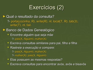 Exercícios (2)Exercícios (2)
► Qual o resultado da consulta?Qual o resultado da consulta?
?-?- porta(cozinha, R), write(R), nl, local(T, R), tab(3),porta(cozinha, R), write(R), nl, local(T, R), tab(3),
write(T), nl, fail.write(T), nl, fail.
► Banco de Dados GenealógicoBanco de Dados Genealógico
 Encontre alguém que seja mãeEncontre alguém que seja mãe
?-?- pais(X, Alguem), mulher(X).pais(X, Alguem), mulher(X).
 Escreva consultas similares para pai, filho e filhaEscreva consultas similares para pai, filho e filha
 Rastreie a execução e compare:Rastreie a execução e compare:
?-?- pais(X, Alguem), mulher(X).pais(X, Alguem), mulher(X).
?-?- mulher(X), pais(X, Alguem).mulher(X), pais(X, Alguem).
 Elas possuem as mesmas respostas?Elas possuem as mesmas respostas?
 Escreva consultas para encontrar avós, avôs e bisavôsEscreva consultas para encontrar avós, avôs e bisavôs
 