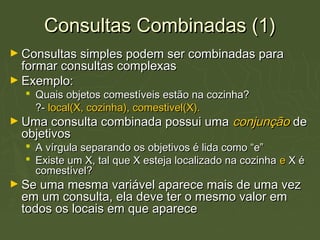 Consultas Combinadas (1)Consultas Combinadas (1)
► Consultas simples podem ser combinadas paraConsultas simples podem ser combinadas para
formar consultas complexasformar consultas complexas
► Exemplo:Exemplo:
 Quais objetos comestíveis estão na cozinha?Quais objetos comestíveis estão na cozinha?
?-?- local(X, cozinha), comestivel(X).local(X, cozinha), comestivel(X).
► Uma consulta combinada possui umaUma consulta combinada possui uma conjunçãoconjunção dede
objetivosobjetivos
 A vírgula separando os objetivos é lida como “e”A vírgula separando os objetivos é lida como “e”
 Existe um X, tal que X esteja localizado na cozinhaExiste um X, tal que X esteja localizado na cozinha ee X éX é
comestível?comestível?
► Se uma mesma variável aparece mais de uma vezSe uma mesma variável aparece mais de uma vez
em um consulta, ela deve ter o mesmo valor emem um consulta, ela deve ter o mesmo valor em
todos os locais em que aparecetodos os locais em que aparece
 