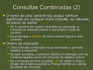 Consultas Combinadas (2)Consultas Combinadas (2)
► O nome de uma variável não possui nenhumO nome de uma variável não possui nenhum
significado em qualquer outra consulta, ou cláusulasignificado em qualquer outra consulta, ou cláusula
do banco de dadosdo banco de dados
 Se X aparece em outras consultas ou cláusulas, aSe X aparece em outras consultas ou cláusulas, a
consulta ou cláusula possui a sua própria cópia daconsulta ou cláusula possui a sua própria cópia da
variávelvariável
 Dizemos que oDizemos que o escopoescopo de uma variável lógica é umade uma variável lógica é uma
consultaconsulta
► Ordem de execuçãoOrdem de execução
 Uma consulta combinada inicia chamando o primeiroUma consulta combinada inicia chamando o primeiro
objetivo a esquerdaobjetivo a esquerda
 Se bem sucedido, o próximo objetivo é chamado com asSe bem sucedido, o próximo objetivo é chamado com as
variáveis ligadas como um conjunto do objetivo préviovariáveis ligadas como um conjunto do objetivo prévio
 Se a consulta termina via portaSe a consulta termina via porta exitexit do objetivo mais ado objetivo mais a
direita, ela é bem sucedida e Prolog imprime os valoresdireita, ela é bem sucedida e Prolog imprime os valores
da tabela de variáveisda tabela de variáveis
 