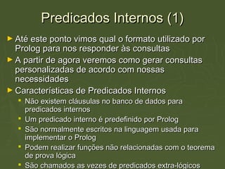 Predicados Internos (1)Predicados Internos (1)
► Até este ponto vimos qual o formato utilizado porAté este ponto vimos qual o formato utilizado por
Prolog para nos responder às consultasProlog para nos responder às consultas
► A partir de agora veremos como gerar consultasA partir de agora veremos como gerar consultas
personalizadas de acordo com nossaspersonalizadas de acordo com nossas
necessidadesnecessidades
► Características de Predicados InternosCaracterísticas de Predicados Internos
 Não existem cláusulas no banco de dados paraNão existem cláusulas no banco de dados para
predicados internospredicados internos
 Um predicado interno é predefinido por PrologUm predicado interno é predefinido por Prolog
 São normalmente escritos na linguagem usada paraSão normalmente escritos na linguagem usada para
implementar o Prologimplementar o Prolog
 Podem realizar funções não relacionadas com o teoremaPodem realizar funções não relacionadas com o teorema
de prova lógicade prova lógica
 São chamados as vezes de predicados extra-lógicosSão chamados as vezes de predicados extra-lógicos
 