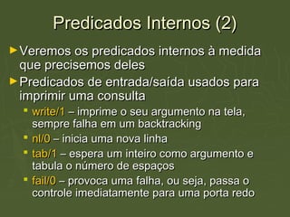 Predicados Internos (2)Predicados Internos (2)
►Veremos os predicados internos à medidaVeremos os predicados internos à medida
que precisemos delesque precisemos deles
►Predicados de entrada/saída usados paraPredicados de entrada/saída usados para
imprimir uma consultaimprimir uma consulta
 write/1write/1 – imprime o seu argumento na tela,– imprime o seu argumento na tela,
sempre falha em um backtrackingsempre falha em um backtracking
 nl/0nl/0 – inicia uma nova linha– inicia uma nova linha
 tab/1tab/1 – espera um inteiro como argumento e– espera um inteiro como argumento e
tabula o número de espaçostabula o número de espaços
 fail/0fail/0 – provoca uma falha, ou seja, passa o– provoca uma falha, ou seja, passa o
controle imediatamente para uma porta redocontrole imediatamente para uma porta redo
 