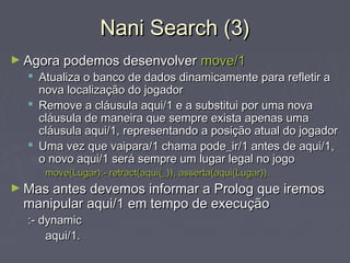 Nani Search (3)Nani Search (3)
► Agora podemos desenvolverAgora podemos desenvolver move/1move/1
 Atualiza o banco de dados dinamicamente para refletir aAtualiza o banco de dados dinamicamente para refletir a
nova localização do jogadornova localização do jogador
 Remove a cláusula aqui/1 e a substitui por uma novaRemove a cláusula aqui/1 e a substitui por uma nova
cláusula de maneira que sempre exista apenas umacláusula de maneira que sempre exista apenas uma
cláusula aqui/1, representando a posição atual do jogadorcláusula aqui/1, representando a posição atual do jogador
 Uma vez que vaipara/1 chama pode_ir/1 antes de aqui/1,Uma vez que vaipara/1 chama pode_ir/1 antes de aqui/1,
o novo aqui/1 será sempre um lugar legal no jogoo novo aqui/1 será sempre um lugar legal no jogo
move(Lugar):- retract(aqui(_)), asserta(aqui(Lugar)).move(Lugar):- retract(aqui(_)), asserta(aqui(Lugar)).
► Mas antes devemos informar a Prolog que iremosMas antes devemos informar a Prolog que iremos
manipular aqui/1 em tempo de execuçãomanipular aqui/1 em tempo de execução
:- dynamic:- dynamic
aqui/1.aqui/1.
 