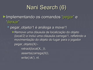 Nani Search (6)Nani Search (6)
►Implementando os comandos ‘Implementando os comandos ‘pegarpegar’ e’ e
‘‘deixardeixar’’
 pegar_objeto/1 é análoga a move/1pegar_objeto/1 é análoga a move/1
►Remove uma cláusula de localização do objetoRemove uma cláusula de localização do objeto
(local/2) e inclui uma cláusula carrega/1, refletindo a(local/2) e inclui uma cláusula carrega/1, refletindo a
movimentação do objeto do lugar para o jogadormovimentação do objeto do lugar para o jogador
pegar_objeto(X):-pegar_objeto(X):-
retract(local(X,_)),retract(local(X,_)),
asserta(carrega(X)),asserta(carrega(X)),
write(‘ok’), nl.write(‘ok’), nl.
 