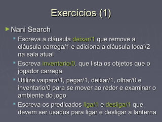 Exercícios (1)Exercícios (1)
►Nani SearchNani Search
 Escreva a cláusulaEscreva a cláusula deixar/1deixar/1 que remove aque remove a
cláusula carrega/1 e adiciona a cláusula local/2cláusula carrega/1 e adiciona a cláusula local/2
na sala atualna sala atual
 EscrevaEscreva inventario/0inventario/0, que lista os objetos que o, que lista os objetos que o
jogador carregajogador carrega
 Utilize vaipara/1, pegar/1, deixar/1, olhar/0 eUtilize vaipara/1, pegar/1, deixar/1, olhar/0 e
inventario/0 para se mover ao redor e examinar oinventario/0 para se mover ao redor e examinar o
ambiente do jogoambiente do jogo
 Escreva os predicadosEscreva os predicados liga/1liga/1 ee desliga/1desliga/1 queque
devem ser usados para ligar e desligar a lanternadevem ser usados para ligar e desligar a lanterna
 