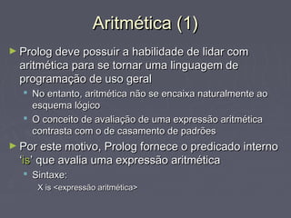 Aritmética (1)Aritmética (1)
► Prolog deve possuir a habilidade de lidar comProlog deve possuir a habilidade de lidar com
aritmética para se tornar uma linguagem dearitmética para se tornar uma linguagem de
programação de uso geralprogramação de uso geral
 No entanto, aritmética não se encaixa naturalmente aoNo entanto, aritmética não se encaixa naturalmente ao
esquema lógicoesquema lógico
 O conceito de avaliação de uma expressão aritméticaO conceito de avaliação de uma expressão aritmética
contrasta com o de casamento de padrõescontrasta com o de casamento de padrões
► Por este motivo, Prolog fornece o predicado internoPor este motivo, Prolog fornece o predicado interno
‘‘isis’ que avalia uma expressão aritmética’ que avalia uma expressão aritmética
 Sintaxe:Sintaxe:
X is <expressão aritmética>X is <expressão aritmética>
 