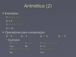 Aritmética (2)Aritmética (2)
► Exemplos:Exemplos:
?-?- X is 2 + 2.X is 2 + 2.
X = 4X = 4
?-?- X is 3 * 4 + 2.X is 3 * 4 + 2.
X = 14X = 14
► Operadores para comparação:Operadores para comparação:
XX >> YY XX << YY XX >=>= YY XX =<=< YY
 Exemplos:Exemplos:
?-?- 4 > 3.4 > 3. ?-?- 4 < 3.4 < 3. ?-?- X is 2 + 2, X > 3.X is 2 + 2, X > 3.
YesYes NoNo X = 4X = 4
?-?- X is 2 + 2, 3 >= X.X is 2 + 2, 3 >= X. ?-?- 3 + 4 > 3 * 2.3 + 4 > 3 * 2.
NoNo YesYes
 