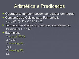 Aritmética e PredicadosAritmética e Predicados
► Operadores também podem ser usados em regrasOperadores também podem ser usados em regras
► Conversão de Celsius para Fahrenheit:Conversão de Celsius para Fahrenheit:
c_to_f(C, F):- F is C * 9 / 5 + 32.c_to_f(C, F):- F is C * 9 / 5 + 32.
► Temperatura abaixo do ponto de congelamento:Temperatura abaixo do ponto de congelamento:
freezing(F):- F =< 32.freezing(F):- F =< 32.
► Exemplos:Exemplos:
?-?- c_to_f(100,X).c_to_f(100,X).
X = 212X = 212
?-?- freezing(15).freezing(15).
YesYes
?-?- freezing(45).freezing(45).
NoNo
 