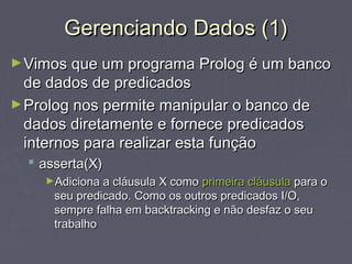 Gerenciando Dados (1)Gerenciando Dados (1)
►Vimos que um programa Prolog é um bancoVimos que um programa Prolog é um banco
de dados de predicadosde dados de predicados
►Prolog nos permite manipular o banco deProlog nos permite manipular o banco de
dados diretamente e fornece predicadosdados diretamente e fornece predicados
internos para realizar esta funçãointernos para realizar esta função
 asserta(X)asserta(X)
►Adiciona a cláusula X comoAdiciona a cláusula X como primeira cláusulaprimeira cláusula para opara o
seu predicado. Como os outros predicados I/O,seu predicado. Como os outros predicados I/O,
sempre falha em backtracking e não desfaz o seusempre falha em backtracking e não desfaz o seu
trabalhotrabalho
 