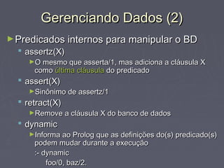Gerenciando Dados (2)Gerenciando Dados (2)
►Predicados internos para manipular o BDPredicados internos para manipular o BD
 assertz(X)assertz(X)
►O mesmo que asserta/1, mas adiciona a cláusula XO mesmo que asserta/1, mas adiciona a cláusula X
comocomo última cláusulaúltima cláusula do predicadodo predicado
 assert(X)assert(X)
►Sinônimo de assertz/1Sinônimo de assertz/1
 retract(X)retract(X)
►Remove a cláusula X do banco de dadosRemove a cláusula X do banco de dados
 dynamicdynamic
►Informa ao Prolog que as definições do(s) predicado(s)Informa ao Prolog que as definições do(s) predicado(s)
podem mudar durante a execuçãopodem mudar durante a execução
:- dynamic:- dynamic
foo/0, baz/2.foo/0, baz/2.
 