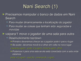 Nani Search (1)Nani Search (1)
► Precisamos manipular o banco de dados em NaniPrecisamos manipular o banco de dados em Nani
SearchSearch
 Para mudar dinamicamente a localização do jogadorPara mudar dinamicamente a localização do jogador
 Para mudar as coisas que tenham sidoPara mudar as coisas que tenham sido seguradasseguradas ee
movidasmovidas
► vaipara/1 move o jogador de uma sala para outravaipara/1 move o jogador de uma sala para outra
 Desenvolvimento top/downDesenvolvimento top/down
► Primeiro deveremos checar se o jogador pode ir para o lugarPrimeiro deveremos checar se o jogador pode ir para o lugar
► Se puder, devemos movê-lo e olhar em volta no novo lugarSe puder, devemos movê-lo e olhar em volta no novo lugar
vaipara(Lugar):- pode_ir(Lugar), move(Lugar), olhar.vaipara(Lugar):- pode_ir(Lugar), move(Lugar), olhar.
► Podemos ir para uma sala se ela está conectada com a sala ondePodemos ir para uma sala se ela está conectada com a sala onde
estamosestamos
pode_ir(Lugar):- aqui(X), conexao(X, Lugar).pode_ir(Lugar):- aqui(X), conexao(X, Lugar).
 