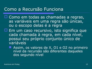 Aventura em Prolog 12
Como a Recursão Funciona
 Como em todas as chamadas a regras,
as variáveis em uma regra são únicas,
ou o escopo delas é a regra
 Em um caso recursivo, isto significa que
cada chamada à regra, em cada nível,
possui seu próprio conjunto único de
variáveis
 Assim, os valores de X, O1 e O2 no primeiro
nível da recursão são diferentes daqueles
dos segundo nível
 