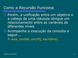Aventura em Prolog 13
Como a Recursão Funciona
 Porém, a unificação entre um objetivo e
a cabeça de uma cláusula obrigue um
relacionamento entre as variáveis de
diferentes níveis
 Acompanhe a execução da consulta a
seguir...
?- esta_contido_em(XQ, escritório).
 
