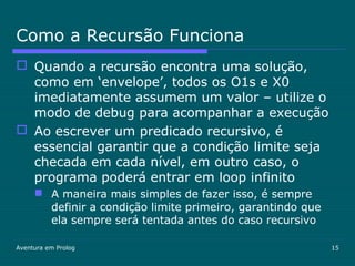 Aventura em Prolog 15
Como a Recursão Funciona
 Quando a recursão encontra uma solução,
como em ‘envelope’, todos os O1s e X0
imediatamente assumem um valor – utilize o
modo de debug para acompanhar a execução
 Ao escrever um predicado recursivo, é
essencial garantir que a condição limite seja
checada em cada nível, em outro caso, o
programa poderá entrar em loop infinito
 A maneira mais simples de fazer isso, é sempre
definir a condição limite primeiro, garantindo que
ela sempre será tentada antes do caso recursivo
 