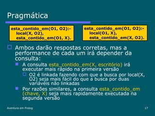 Aventura em Prolog 17
Pragmática
 Ambos darão respostas corretas, mas a
performance de cada um irá depender da
consulta:
 A consulta esta_contido_em(X, escritório) irá
executar mais rápido na primeira versão
 O2 é linkada fazendo com que a busca por local(X,
O2) seja mais fácil do que a busca por duas
variáveis não linkadas
 Por razões similares, a consulta esta_contido_em
(chave, X) seja mais rapidamente executada na
segunda versão
esta_contido_em(O1, O2):-
local(X, O2),
esta_contido_em(O1, X).
esta_contido_em(O1, O2):-
local(O1, X),
esta_contido_em(X, O2).
 