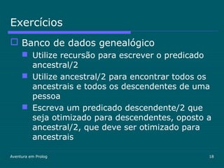 Aventura em Prolog 18
Exercícios
 Banco de dados genealógico
 Utilize recursão para escrever o predicado
ancestral/2
 Utilize ancestral/2 para encontrar todos os
ancestrais e todos os descendentes de uma
pessoa
 Escreva um predicado descendente/2 que
seja otimizado para descendentes, oposto a
ancestral/2, que deve ser otimizado para
ancestrais
 