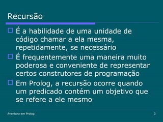 Aventura em Prolog 3
Recursão
 É a habilidade de uma unidade de
código chamar a ela mesma,
repetidamente, se necessário
 É frequentemente uma maneira muito
poderosa e conveniente de representar
certos construtores de programação
 Em Prolog, a recursão ocorre quando
um predicado contém um objetivo que
se refere a ele mesmo
 