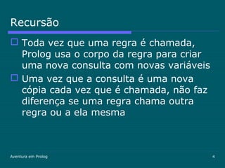 Aventura em Prolog 4
Recursão
 Toda vez que uma regra é chamada,
Prolog usa o corpo da regra para criar
uma nova consulta com novas variáveis
 Uma vez que a consulta é uma nova
cópia cada vez que é chamada, não faz
diferença se uma regra chama outra
regra ou a ela mesma
 
