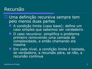 Aventura em Prolog 5
Recursão
 Uma definição recursiva sempre tem
pelo menos duas partes
 A condição limite (caso base): define um
caso simples que sabemos ser verdadeiro
 O caso recursivo: simplifica o problema
primeiro removendo uma camada de
complexidade, e então chamando ela
mesma
 Em cada nível, a condição limite é testada,
se verdadeira, a recursão pára, se não, a
recursão continua
 