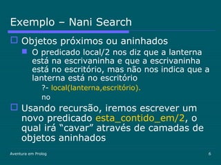 Aventura em Prolog 6
Exemplo – Nani Search
 Objetos próximos ou aninhados
 O predicado local/2 nos diz que a lanterna
está na escrivaninha e que a escrivaninha
está no escritório, mas não nos indica que a
lanterna está no escritório
?- local(lanterna,escritório).
no
 Usando recursão, iremos escrever um
novo predicado esta_contido_em/2, o
qual irá “cavar” através de camadas de
objetos aninhados
 