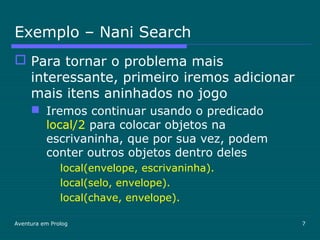 Aventura em Prolog 7
Exemplo – Nani Search
 Para tornar o problema mais
interessante, primeiro iremos adicionar
mais itens aninhados no jogo
 Iremos continuar usando o predicado
local/2 para colocar objetos na
escrivaninha, que por sua vez, podem
conter outros objetos dentro deles
local(envelope, escrivaninha).
local(selo, envelope).
local(chave, envelope).
 