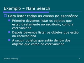 Aventura em Prolog 8
Exemplo – Nani Search
 Para listar todas as coisas no escritório:
 Primeiro devemos listar os objetos que
estão diretamente no escritório, como a
escrivaninha
 Depois devemos listar os objetos que estão
na escrivaninha
 A seguir objetos que estão dentro dos
objetos que estão na escrivaninha
 