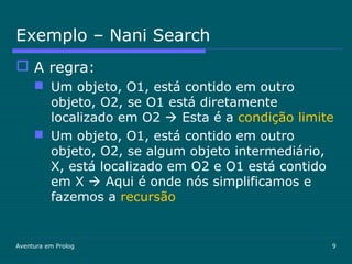 Aventura em Prolog 9
Exemplo – Nani Search
 A regra:
 Um objeto, O1, está contido em outro
objeto, O2, se O1 está diretamente
localizado em O2  Esta é a condição limite
 Um objeto, O1, está contido em outro
objeto, O2, se algum objeto intermediário,
X, está localizado em O2 e O1 está contido
em X  Aqui é onde nós simplificamos e
fazemos a recursão
 