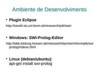 Ambiente de Desenvolvimento

    Plugin Eclipse
http://sewiki.iai.uni-bonn.de/research/pdt/start



    Windows: SWI-Prolog-Editor
http://lakk.bildung.hessen.de/netzwerk/faecher/informatik/swi
   prolog/indexe.html



    Linux (debian/ubuntu):
    apt-get install swi-prolog
 