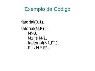 Exemplo de Código

fatorial(0,1).
fatorial(N,F) :-
    N>0,
    N1 is N-1,
    factorial(N1,F1),
    F is N * F1.
 