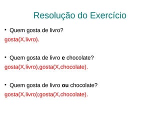 Resolução do Exercício

    Quem gosta de livro?
gosta(X,livro).


    Quem gosta de livro e chocolate?
gosta(X,livro),gosta(X,chocolate).


    Quem gosta de livro ou chocolate?
gosta(X,livro);gosta(X,chocolate).
 