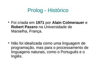 Prolog - Histórico


    Foi criada em 1971 por Alain Colmerauer e
    Robert Pasero na Universidade de
    Marselha, França.


    Não foi idealizada como uma linguagem de
    programação, mas para o processamento de
    linguagens naturais, como o Português e o
    Inglês.
 