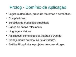 Prolog - Domínio da Aplicação

    Lógica matemática, prova de teoremas e semântica.

    Compiladores

    Soluções de equações simbólicas

    Banco de dados relacionais

    Linguagem Natural

    Aplicações, como jogos de Xadrez e Damas

    Planejamento automático de atividades

    Análise Bioquímica e projetos de novas drogas
 