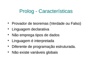 Prolog - Características


    Provador de teoremas (Verdade ou Falso)

    Linguagem declarativa

    Não emprega tipos de dados

    Linguagem é interpretada

    Diferente de programação estruturada.

    Não existe variáveis globais
 