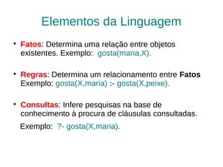Elementos da Linguagem

    Fatos: Determina uma relação entre objetos
    existentes. Exemplo: gosta(maria,X).


    Regras: Determina um relacionamento entre Fatos
    Exemplo: gosta(X,maria) :- gosta(X,peixe).


    Consultas: Infere pesquisas na base de
    conhecimento à procura de cláusulas consultadas.
    Exemplo: ?- gosta(X,maria).
 