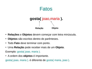 Fatos
                      gosta( joao,maria ).

                          Relação        Objeto

   Relações e Objetos devem começar com letra minúscula.
   Objetos são escritos dentro de parênteses.
   Todo Fato deve terminar com ponto.
   Uma Relação pode receber mais de um Objeto.
Exemplo: gosta( joao, maria ).
   A ordem dos objetos é importante.
gosta( joao, maria ). é diferente de gosta( maria, joao ).
 