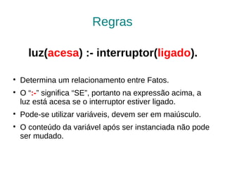 Regras

      luz(acesa) :- interruptor(ligado).


    Determina um relacionamento entre Fatos.

    O “:-” significa “SE”, portanto na expressão acima, a
    luz está acesa se o interruptor estiver ligado.

    Pode-se utilizar variáveis, devem ser em maiúsculo.

    O conteúdo da variável após ser instanciada não pode
    ser mudado.
 