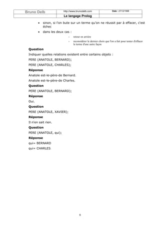 Bruno Delb                http://www.brunodelb.com                     Date : 27/12/1998

                          Le langage Prolog

        •   sinon, si l'on bute sur un terme qu'on ne réussit par à effacer, c'est
            échec
        •   dans les deux cas :
                              -   retour en arrière
                              -   reconsidèrer le dernier choix que l'on a fait pour tenter d'effacer
                                  le terme d'une autre façon
 Question
 Indiquer quelles relations existent entre certains objets :
 PERE (ANATOLE, BERNARD);
 PERE (ANATOLE, CHARLES);
 Réponse
 Anatole est-le-père-de Bernard.
 Anatole est-le-père-de Charles.
 Question
 PERE (ANATOLE, BERNARD);
 Réponse
 Oui.
 Question
 PERE (ANATOLE, XAVIER);
 Réponse
 Il n'en sait rien.
 Question
 PERE (ANATOLE, qui);
 Réponse
 qui= BERNARD
 qui= CHARLES




                                       6
 