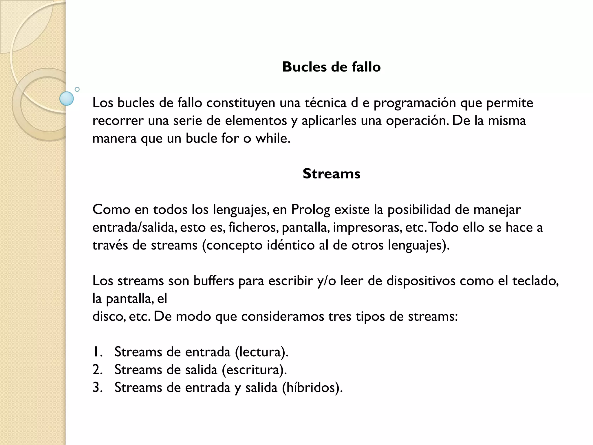 Bucles de fallo

Los bucles de fallo constituyen una técnica d e programación que permite
recorrer una serie de elementos y aplicarles una operación. De la misma
manera que un bucle for o while.

                                     Streams

Como en todos los lenguajes, en Prolog existe la posibilidad de manejar
entrada/salida, esto es, ficheros, pantalla, impresoras, etc. Todo ello se hace a
través de streams (concepto idéntico al de otros lenguajes).

Los streams son buffers para escribir y/o leer de dispositivos como el teclado,
la pantalla, el
disco, etc. De modo que consideramos tres tipos de streams:

1. Streams de entrada (lectura).
2. Streams de salida (escritura).
3. Streams de entrada y salida (híbridos).
 