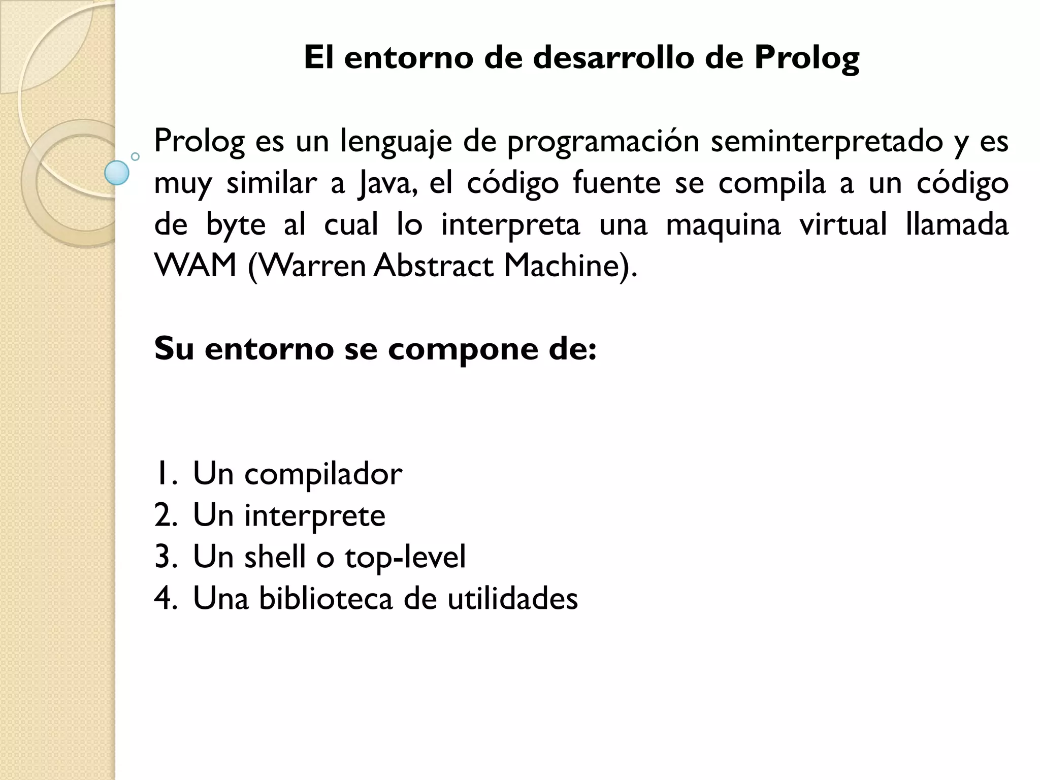 El entorno de desarrollo de Prolog

Prolog es un lenguaje de programación seminterpretado y es
muy similar a Java, el código fuente se compila a un código
de byte al cual lo interpreta una maquina virtual llamada
WAM (Warren Abstract Machine).

Su entorno se compone de:


1.   Un compilador
2.   Un interprete
3.   Un shell o top-level
4.   Una biblioteca de utilidades
 