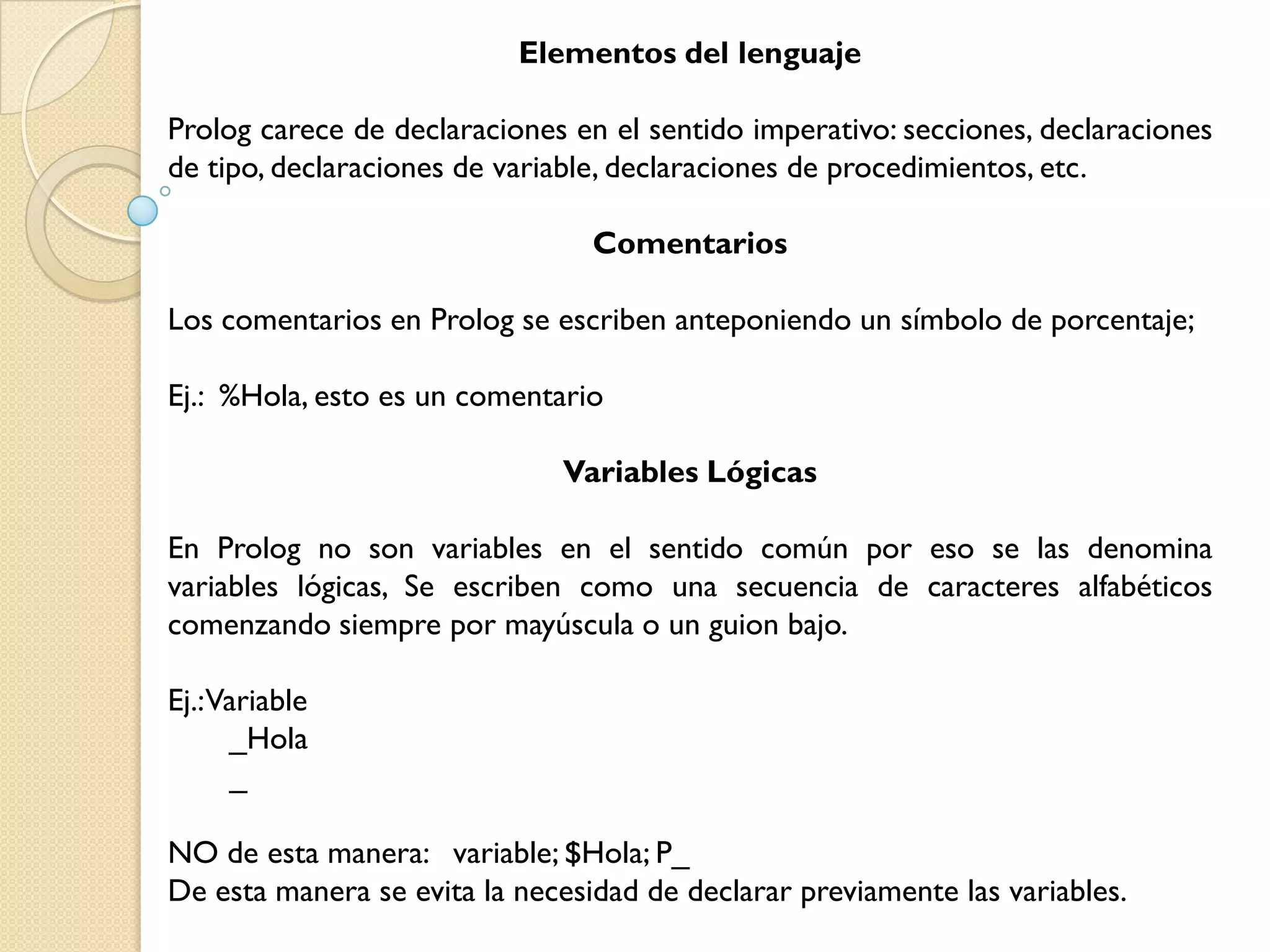 Elementos del lenguaje

Prolog carece de declaraciones en el sentido imperativo: secciones, declaraciones
de tipo, declaraciones de variable, declaraciones de procedimientos, etc.

                                 Comentarios

Los comentarios en Prolog se escriben anteponiendo un símbolo de porcentaje;

Ej.: %Hola, esto es un comentario

                              Variables Lógicas

En Prolog no son variables en el sentido común por eso se las denomina
variables lógicas, Se escriben como una secuencia de caracteres alfabéticos
comenzando siempre por mayúscula o un guion bajo.

Ej.:Variable
     _Hola
     _

NO de esta manera: variable; $Hola; P_
De esta manera se evita la necesidad de declarar previamente las variables.
 