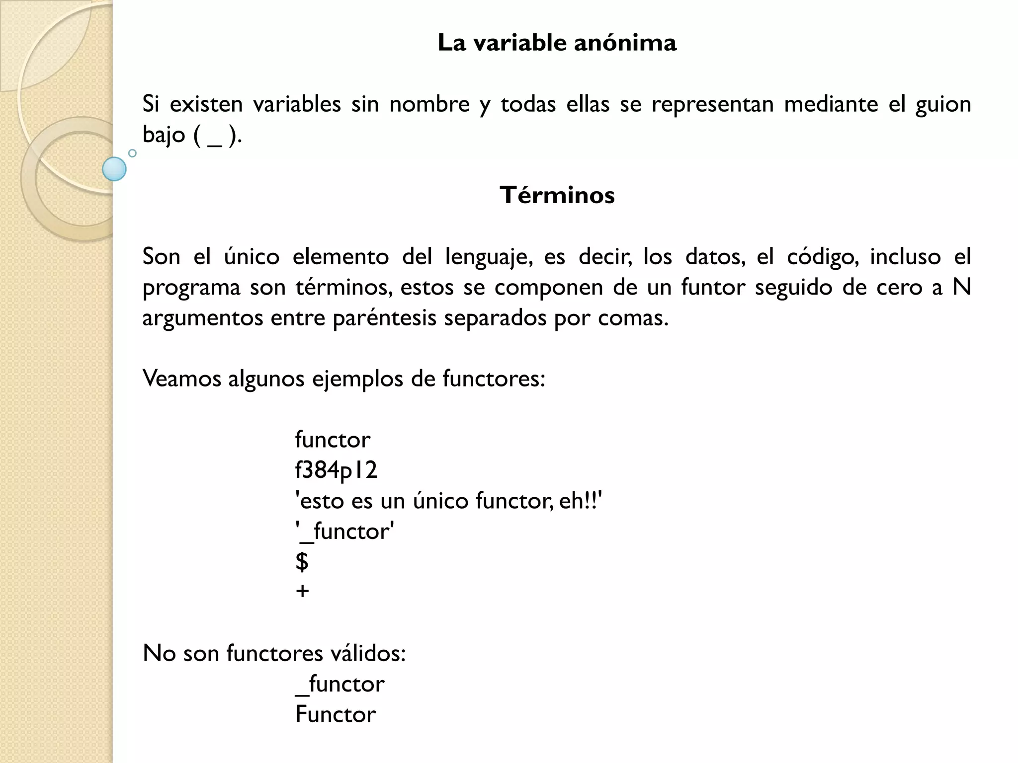 La variable anónima

Si existen variables sin nombre y todas ellas se representan mediante el guion
bajo ( _ ).

                                   Términos

Son el único elemento del lenguaje, es decir, los datos, el código, incluso el
programa son términos, estos se componen de un funtor seguido de cero a N
argumentos entre paréntesis separados por comas.

Veamos algunos ejemplos de functores:

              functor
              f384p12
              'esto es un único functor, eh!!'
              '_functor'
              $
              +

No son functores válidos:
             _functor
             Functor
 