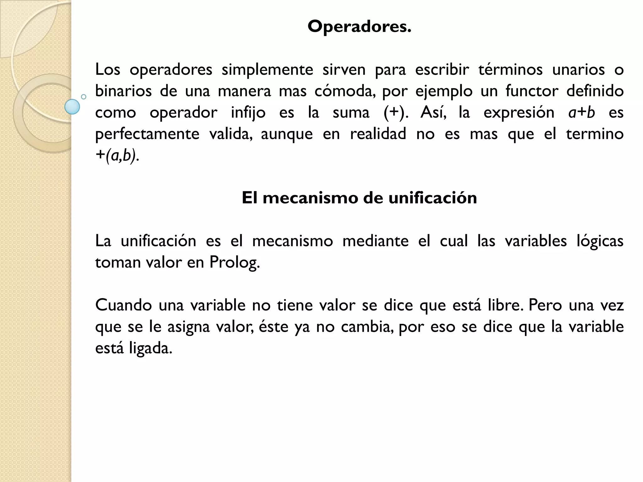 Operadores.

Los operadores simplemente sirven para      escribir términos unarios o
binarios de una manera mas cómoda, por      ejemplo un functor definido
como operador infijo es la suma (+).         Así, la expresión a+b es
perfectamente valida, aunque en realidad    no es mas que el termino
+(a,b).

                    El mecanismo de unificación

La unificación es el mecanismo mediante el cual las variables lógicas
toman valor en Prolog.

Cuando una variable no tiene valor se dice que está libre. Pero una vez
que se le asigna valor, éste ya no cambia, por eso se dice que la variable
está ligada.
 