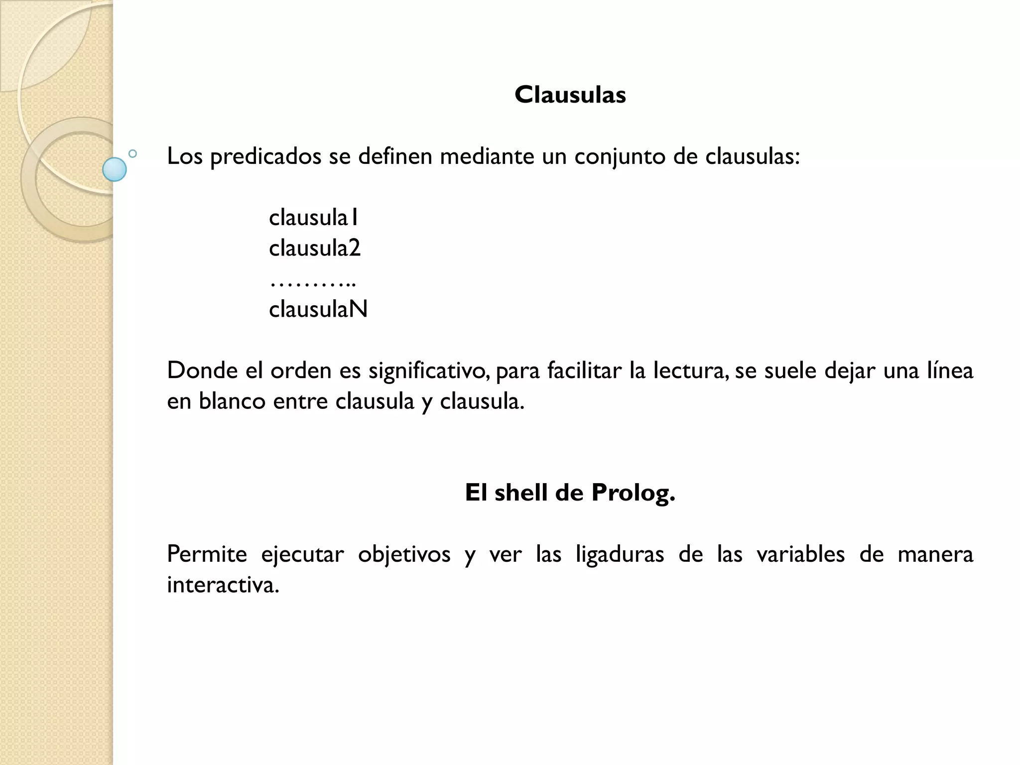 Clausulas

Los predicados se definen mediante un conjunto de clausulas:

          clausula1
          clausula2
          ………..
          clausulaN

Donde el orden es significativo, para facilitar la lectura, se suele dejar una línea
en blanco entre clausula y clausula.


                              El shell de Prolog.

Permite ejecutar objetivos y ver las ligaduras de las variables de manera
interactiva.
 