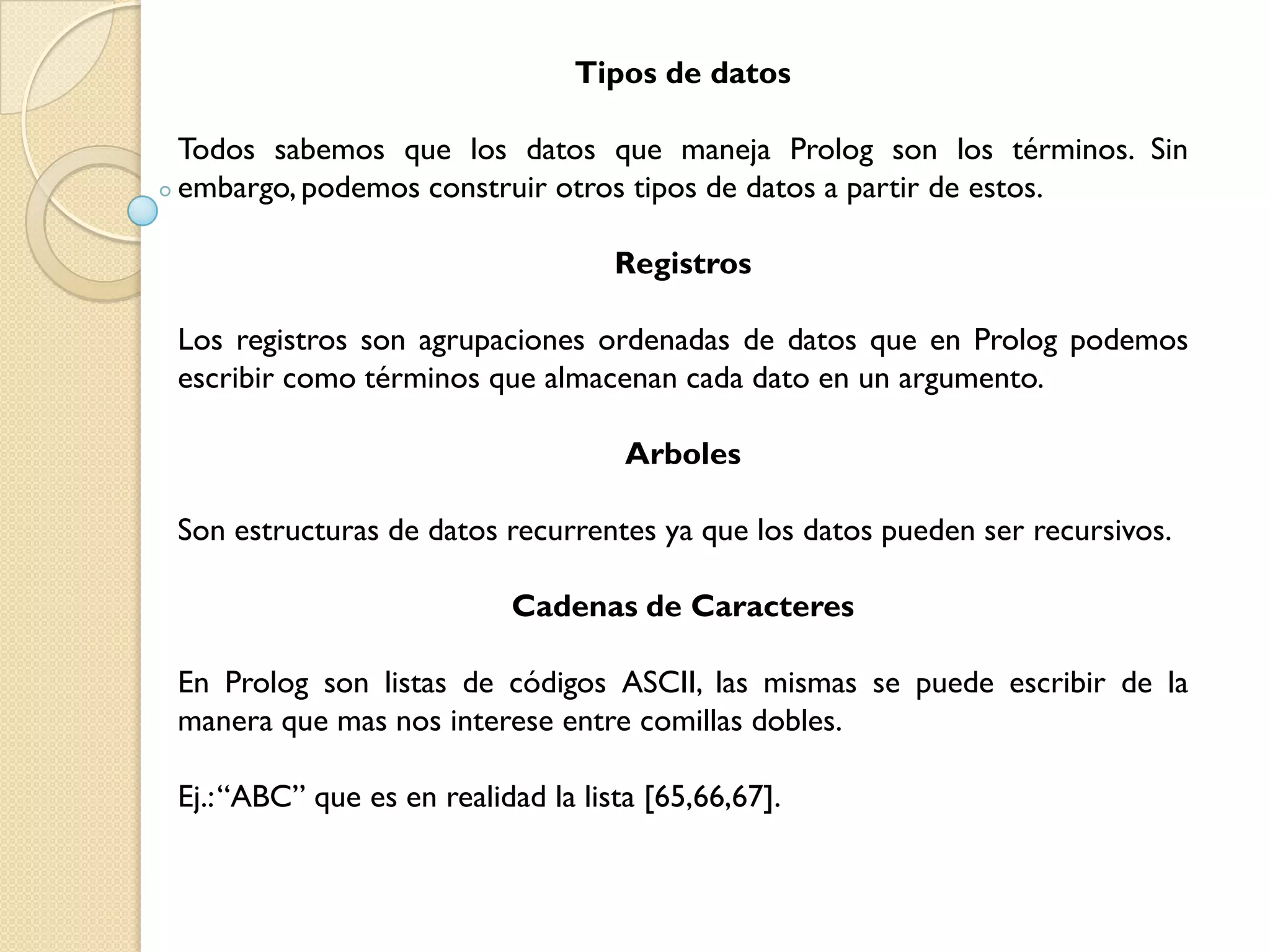 Tipos de datos

Todos sabemos que los datos que maneja Prolog son los términos. Sin
embargo, podemos construir otros tipos de datos a partir de estos.

                                   Registros

Los registros son agrupaciones ordenadas de datos que en Prolog podemos
escribir como términos que almacenan cada dato en un argumento.

                                    Arboles

Son estructuras de datos recurrentes ya que los datos pueden ser recursivos.

                           Cadenas de Caracteres

En Prolog son listas de códigos ASCII, las mismas se puede escribir de la
manera que mas nos interese entre comillas dobles.

Ej.:“ABC” que es en realidad la lista [65,66,67].
 
